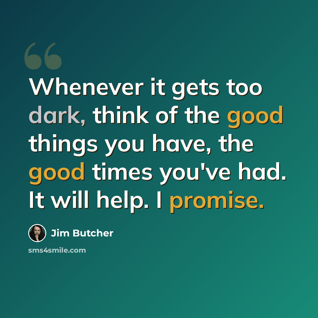 “Whenever it gets too dark, think of the good things you have, the good times you've had. It will help. I promise.” quote by Jim Butcher
