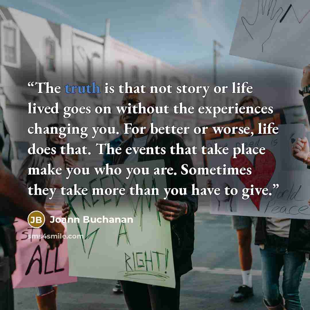 “The truth is that not story or life lived goes on without the experiences changing you. For better or worse, life does that. The events that take place make you who you are. Sometimes they take more than you have to give.” quote by Joann Buchanan