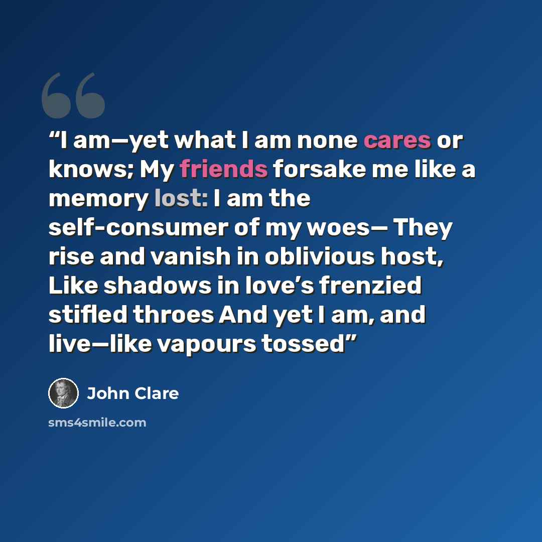 “I am—yet what I am none cares or knows; My friends forsake me like a memory lost: I am the self-consumer of my woes— They rise and vanish in oblivious host, Like shadows in love’s frenzied stifled throes And yet I am, and live—like vapours tossed” quote by John Clare