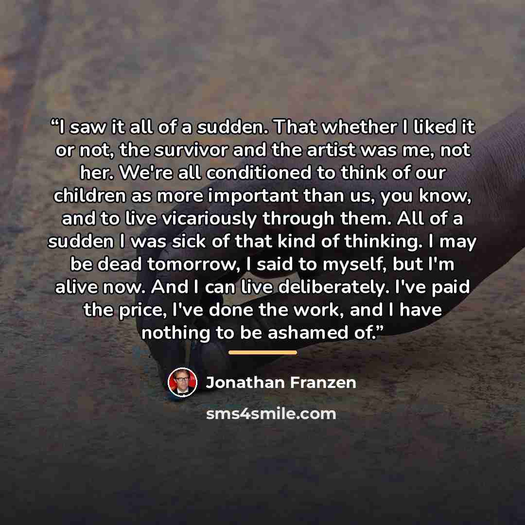 “I saw it all of a sudden. That whether I liked it or not, the survivor and the artist was me, not her. We're all conditioned to think of our children as more important than us, you know, and to live vicariously through them. All of a sudden I was sick of that kind of thinking. I may be dead…” quote by Jonathan Franzen