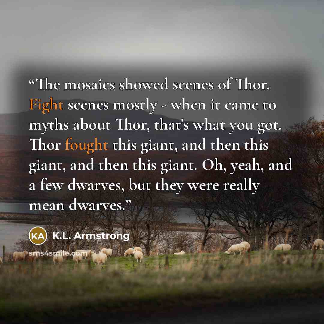 “The mosaics showed scenes of Thor. Fight scenes mostly - when it came to myths about Thor, that's what you got. Thor fought this giant, and then this giant, and then this giant. Oh, yeah, and a few dwarves, but they were really mean dwarves.” quote by K.L. Armstrong