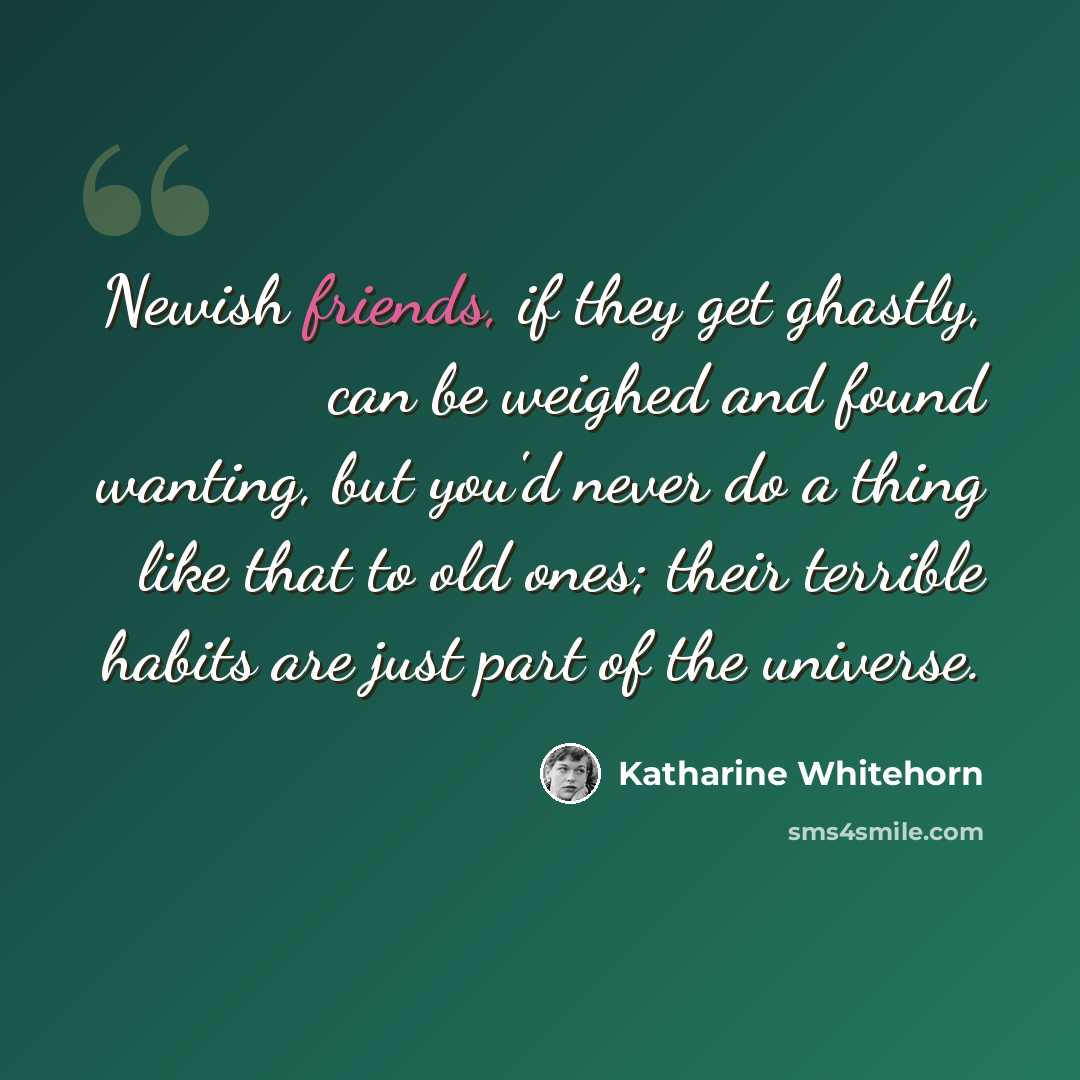 “Newish friends, if they get ghastly, can be weighed and found wanting, but you'd never do a thing like that to old ones; their terrible habits are just part of the universe.” quote by Katharine Whitehorn