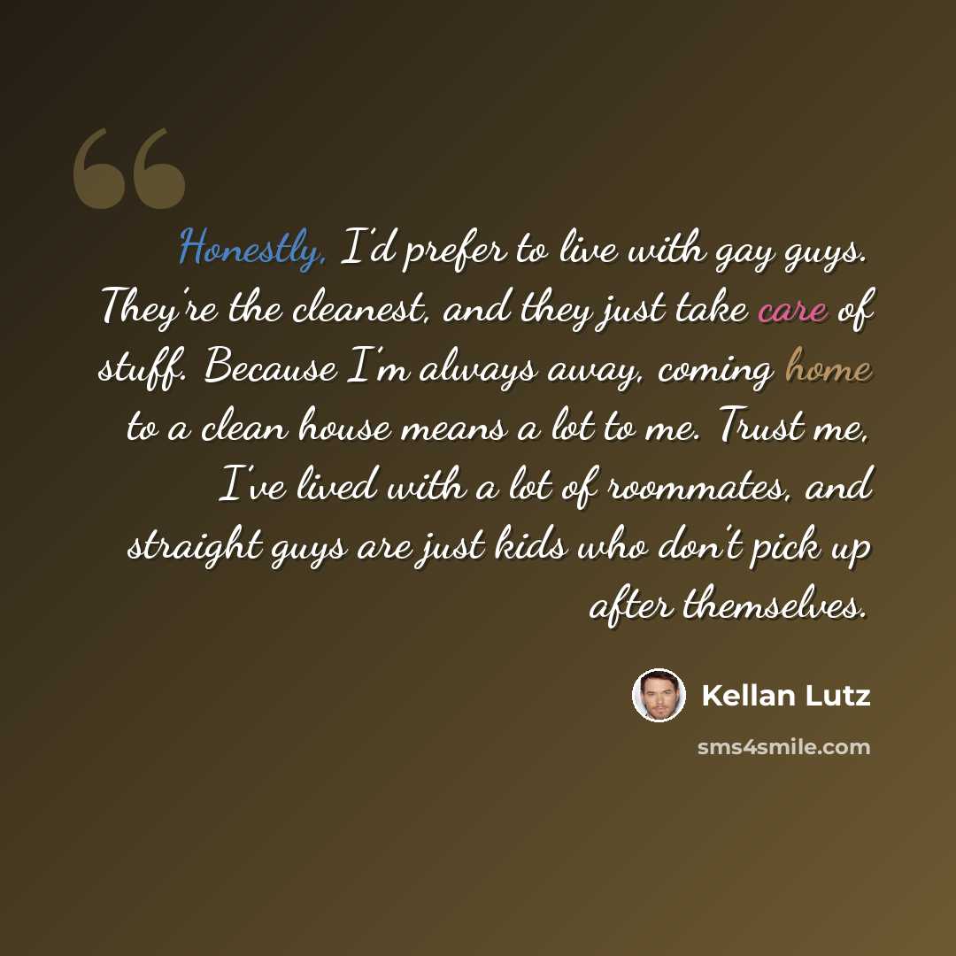“Honestly, I’d prefer to live with gay guys. They’re the cleanest, and they just take care of stuff. Because I’m always away, coming home to a clean house means a lot to me. Trust me, I’ve lived with a lot of roommates, and straight guys are just kids who don’t pick up after themselves.” quote by Kellan Lutz