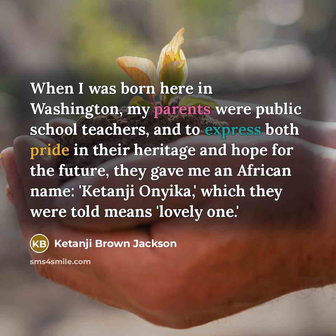 “When I was born here in Washington, my parents were public school teachers, and to express both pride in their heritage and hope for the future, they gave me an African name: 'Ketanji Onyika,' which they were told means 'lovely one.'” quote by Ketanji Brown Jackson