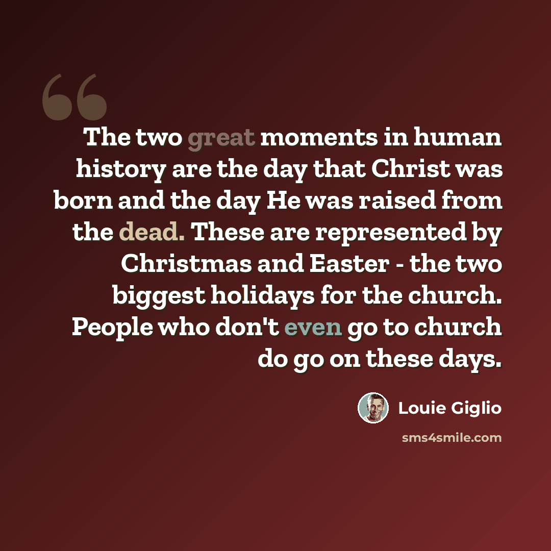 “The two great moments in human history are the day that Christ was born and the day He was raised from the dead. These are represented by Christmas and Easter - the two biggest holidays for the church. People who don't even go to church do go on these days.” quote by Louie Giglio