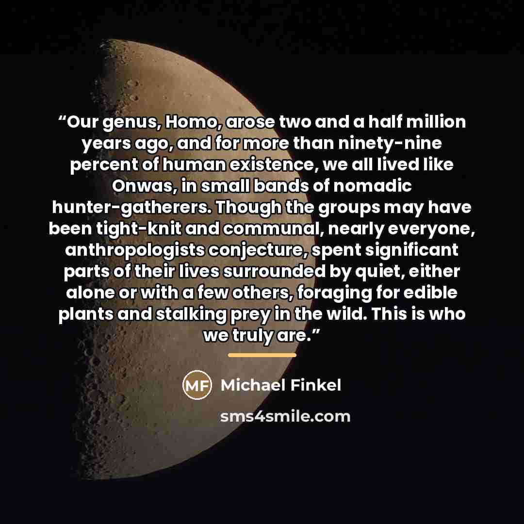 “Our genus, Homo, arose two and a half million years ago, and for more than ninety-nine percent of human existence, we all lived like Onwas, in small bands of nomadic hunter-gatherers. Though the groups may have been tight-knit and communal, nearly everyone, anthropologists conjecture, spent…” quote by Michael Finkel