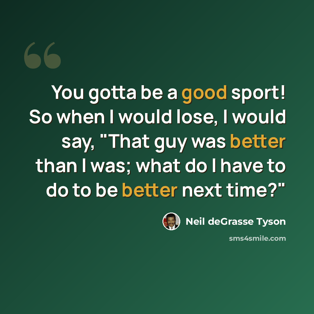 “You gotta be a good sport! So when I would lose, I would say, "That guy was better than I was; what do I have to do to be better next time?"” quote by Neil deGrasse Tyson