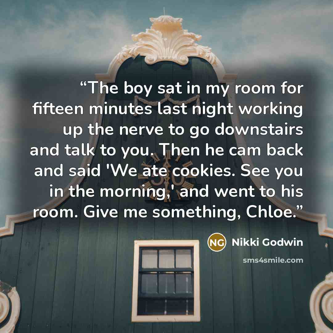 “The boy sat in my room for fifteen minutes last night working up the nerve to go downstairs and talk to you. Then he cam back and said 'We ate cookies. See you in the morning,' and went to his room. Give me something, Chloe.” quote by Nikki Godwin