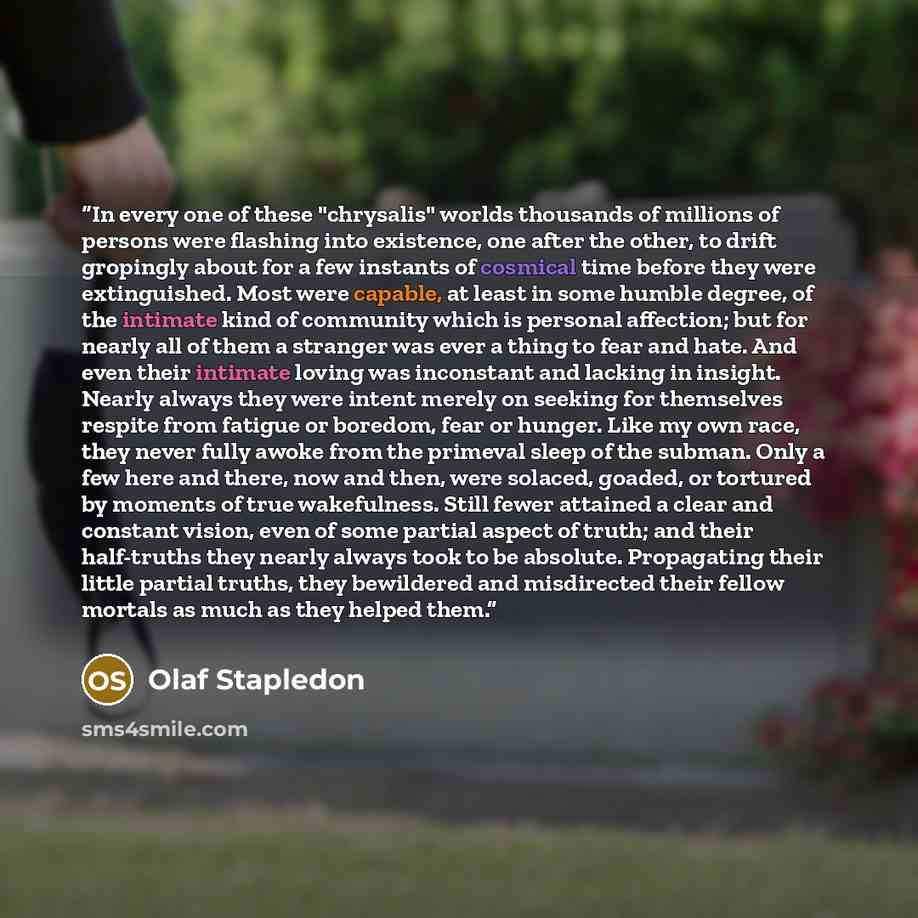 “In every one of these "chrysalis" worlds thousands of millions of persons were flashing into existence, one after the other, to drift gropingly about for a few instants of cosmical time before they were extinguished. Most were capable, at least in some humble degree, of the intimate kind of…” quote by Olaf Stapledon