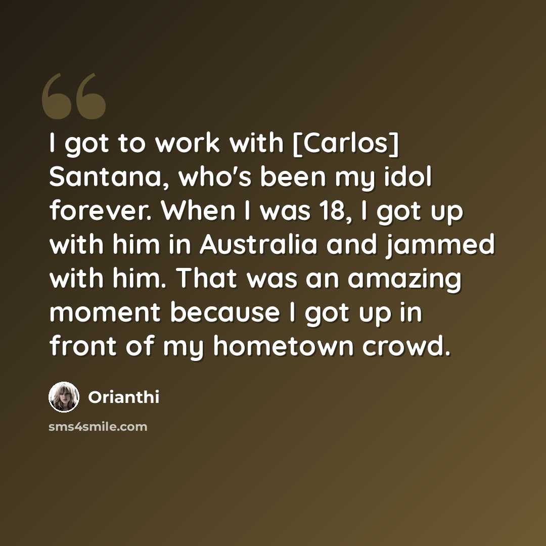 “I got to work with [Carlos] Santana, who's been my idol forever. When I was 18, I got up with him in Australia and jammed with him. That was an amazing moment because I got up in front of my hometown crowd.” quote by Orianthi