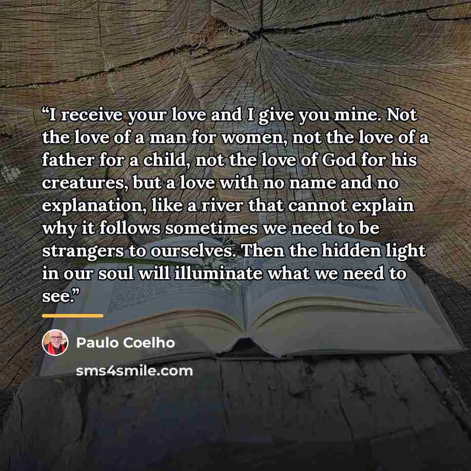 “I receive your love and I give you mine. Not the love of a man for women, not the love of a father for a child, not the love of God for his creatures, but a love with no name and no explanation, like a river that cannot explain why it follows sometimes we need to be strangers to ourselves. Then…” quote by Paulo Coelho