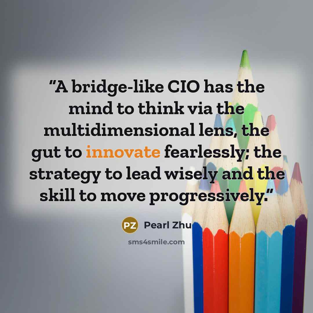 “A bridge-like CIO has the mind to think via the multidimensional lens, the gut to innovate fearlessly; the strategy to lead wisely and the skill to move progressively.” quote by Pearl Zhu