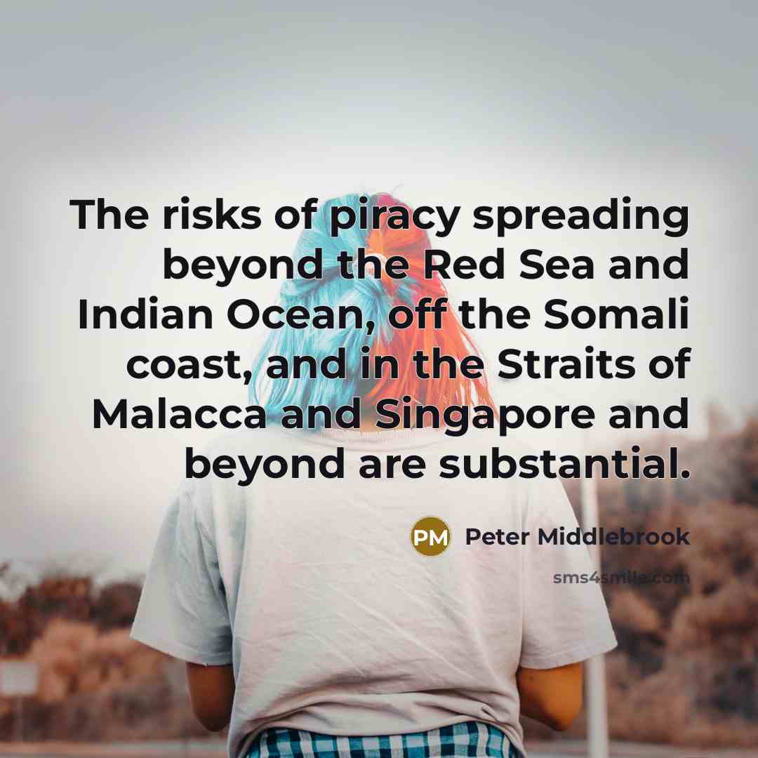 “The risks of piracy spreading beyond the Red Sea and Indian Ocean, off the Somali coast, and in the Straits of Malacca and Singapore and beyond are substantial.” quote by Peter Middlebrook