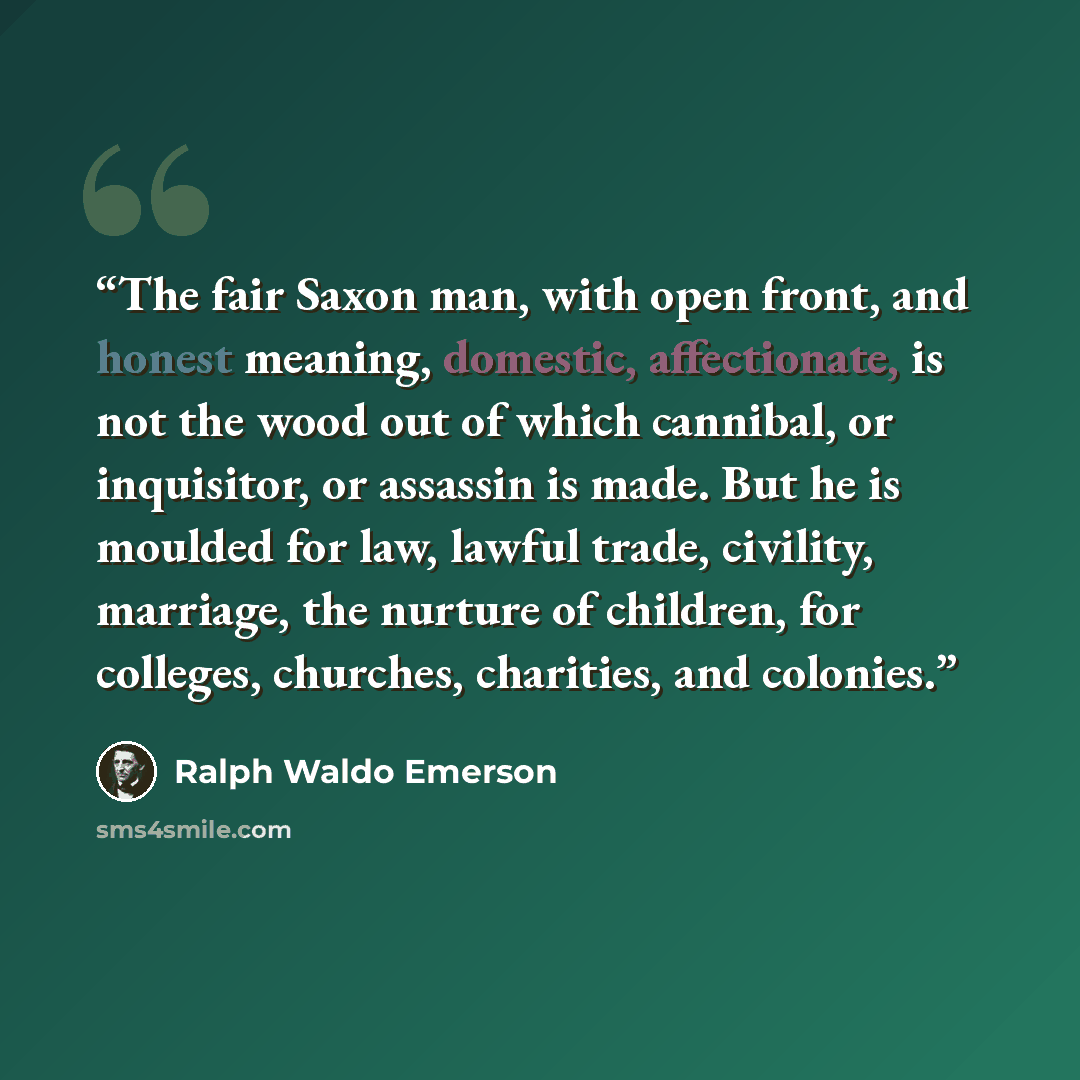 “The fair Saxon man, with open front, and honest meaning, domestic, affectionate, is not the wood out of which cannibal, or inquisitor, or assassin is made. But he is moulded for law, lawful trade, civility, marriage, the nurture of children, for colleges, churches, charities, and colonies.” quote by Ralph Waldo Emerson