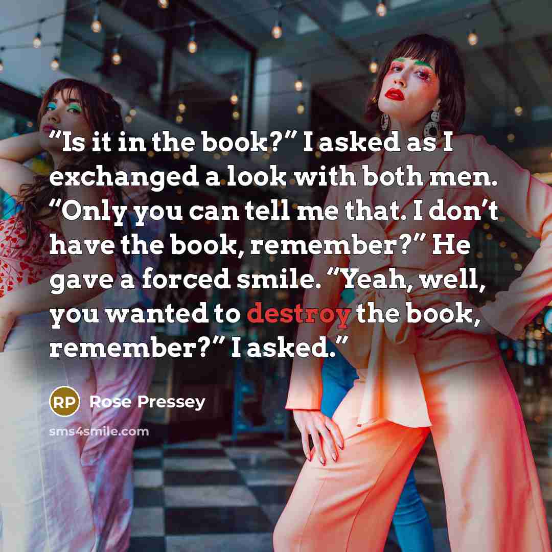 “Is it in the book?” I asked as I exchanged a look with both men. “Only you can tell me that. I don’t have the book, remember?” He gave a forced smile. “Yeah, well, you wanted to destroy the book, remember?” I asked.” quote by Rose Pressey