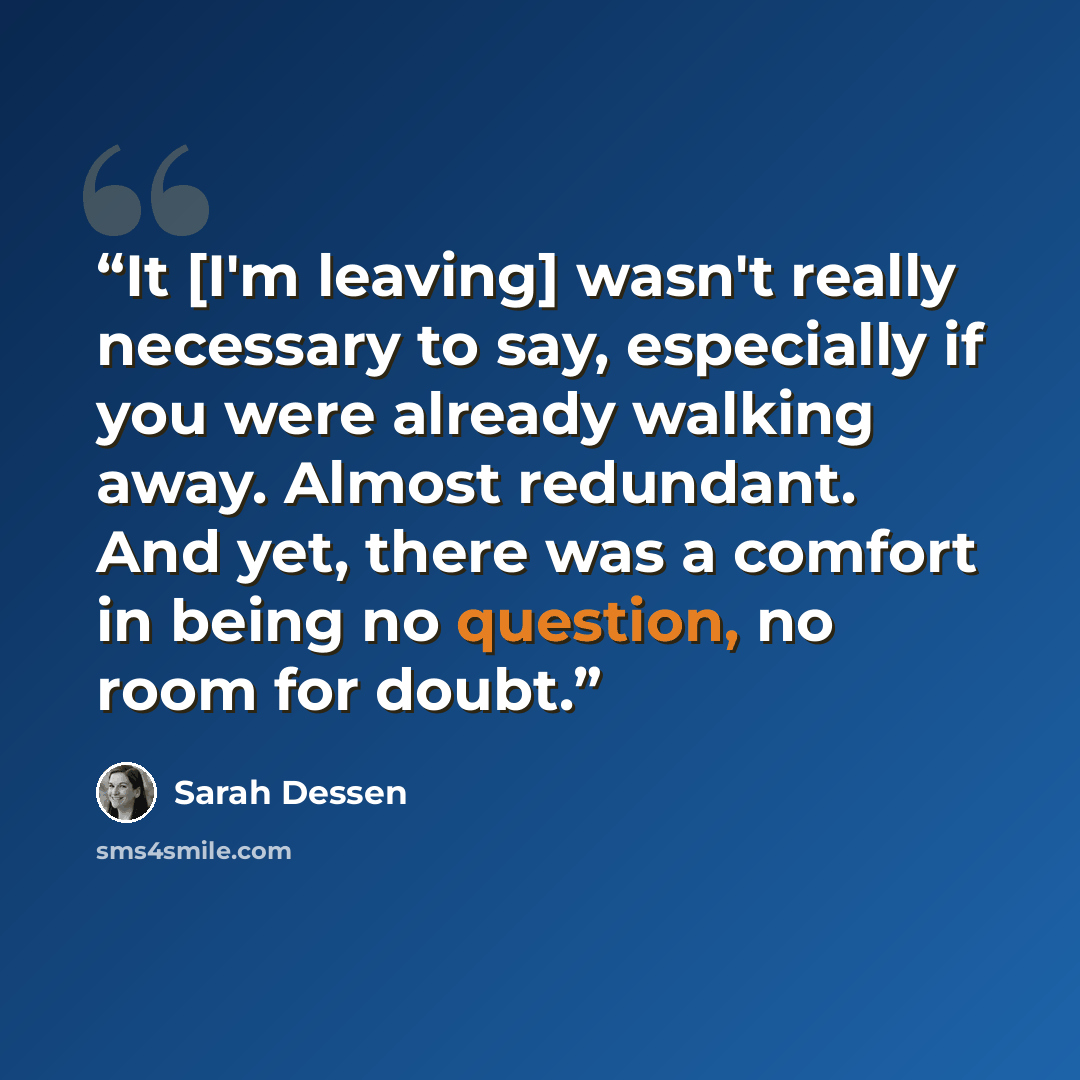 “It [I'm leaving] wasn't really necessary to say, especially if you were already walking away. Almost redundant. And yet, there was a comfort in being no question, no room for doubt.” quote by Sarah Dessen