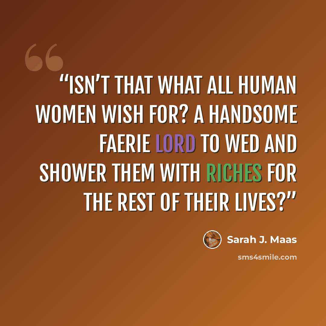 “Isn’t that what all human women wish for? A handsome faerie lord to wed and shower them with riches for the rest of their lives?” quote by Sarah J. Maas