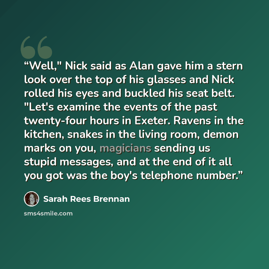 “Well," Nick said as Alan gave him a stern look over the top of his glasses and Nick rolled his eyes and buckled his seat belt. "Let's examine the events of the past twenty-four hours in Exeter. Ravens in the kitchen, snakes in the living room, demon marks on you, magicians sending us stupid…” quote by Sarah Rees Brennan