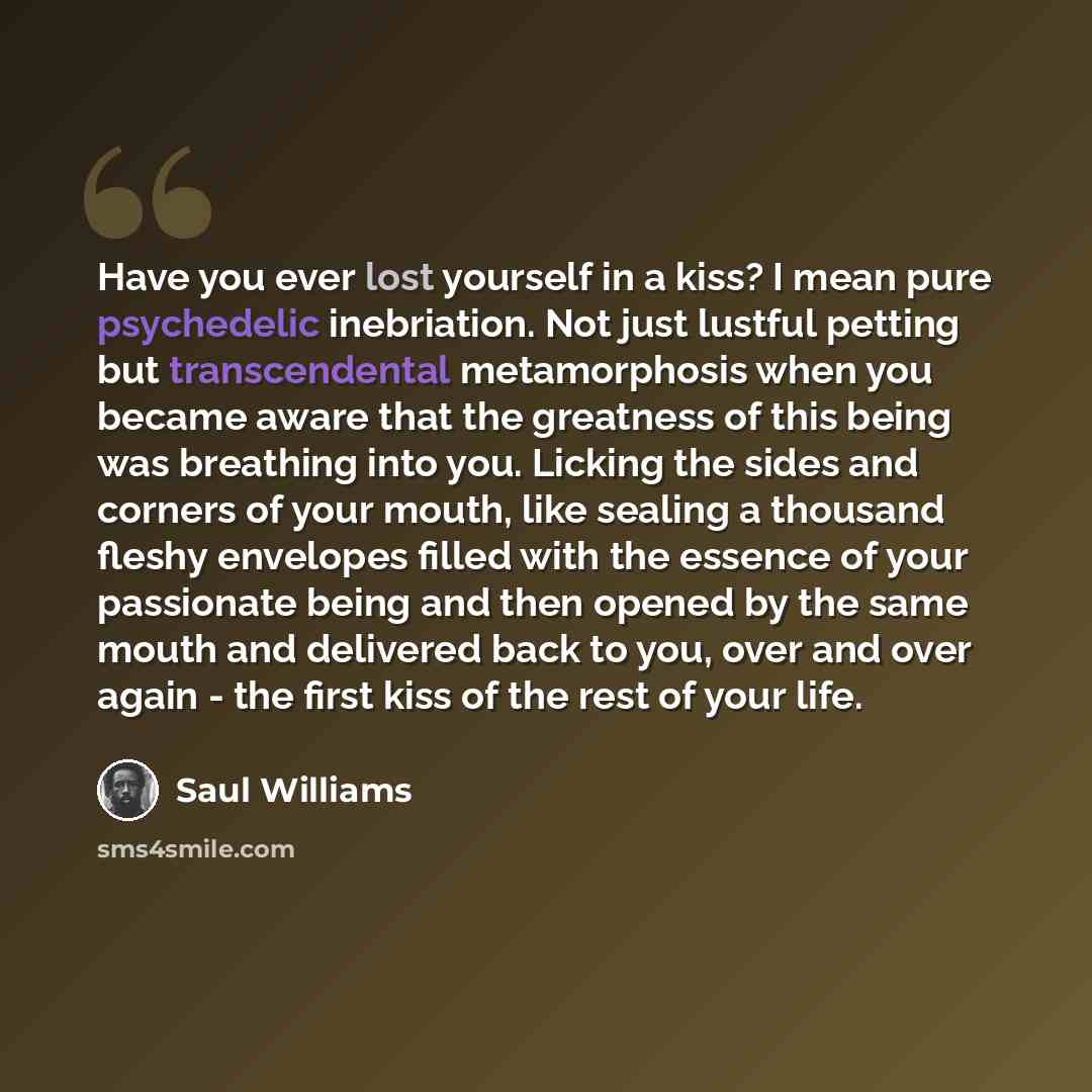 “Have you ever lost yourself in a kiss? I mean pure psychedelic inebriation. Not just lustful petting but transcendental metamorphosis when you became aware that the greatness of this being was breathing into you. Licking the sides and corners of your mouth, like sealing a thousand fleshy envelopes…” quote by Saul Williams