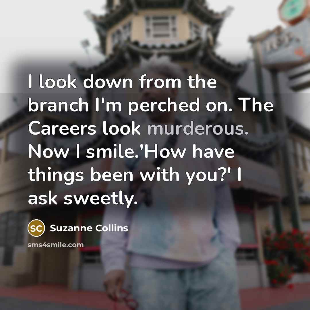 “I look down from the branch I'm perched on. The Careers look murderous. Now I smile.'How have things been with you?' I ask sweetly.” quote by Suzanne Collins
