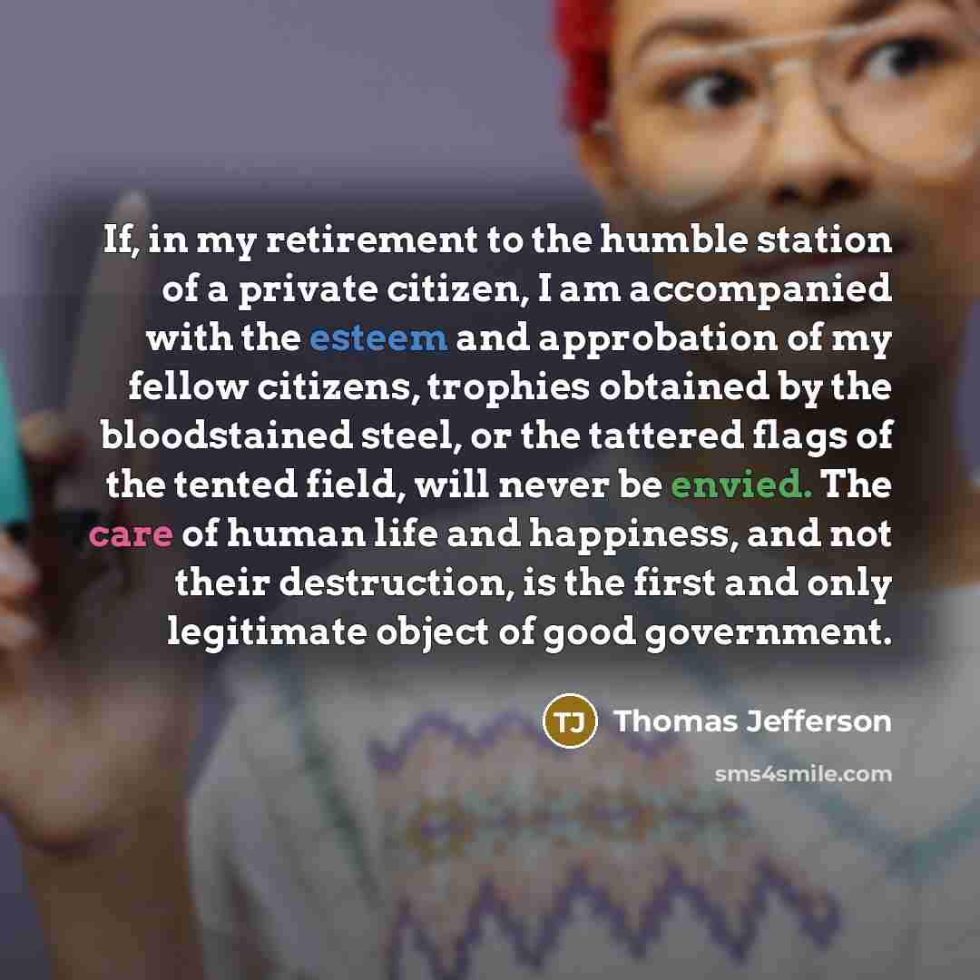 “If, in my retirement to the humble station of a private citizen, I am accompanied with the esteem and approbation of my fellow citizens, trophies obtained by the bloodstained steel, or the tattered flags of the tented field, will never be envied. The care of human life and happiness, and not their…” quote by Thomas Jefferson
