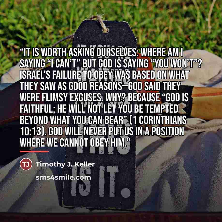 “It is worth asking ourselves: Where am I saying “I can’t” but God is saying “You won’t”? Israel’s failure to obey was based on what they saw as good reasons—God said they were flimsy excuses. Why? Because “God is faithful; he will not let you be tempted beyond what you can bear” (1 Corinthians…” quote by Timothy J. Keller