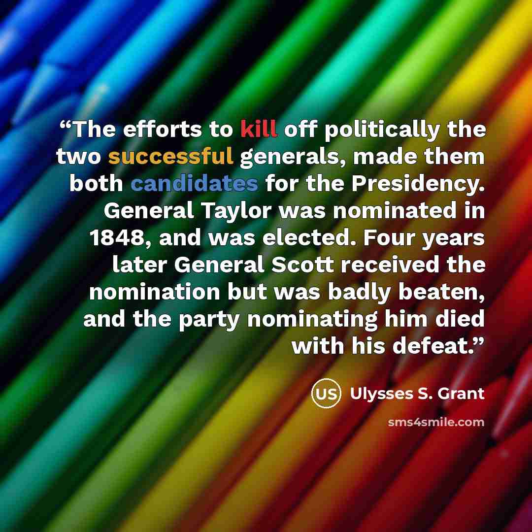“The efforts to kill off politically the two successful generals, made them both candidates for the Presidency. General Taylor was nominated in 1848, and was elected. Four years later General Scott received the nomination but was badly beaten, and the party nominating him died with his defeat.” quote by Ulysses S. Grant