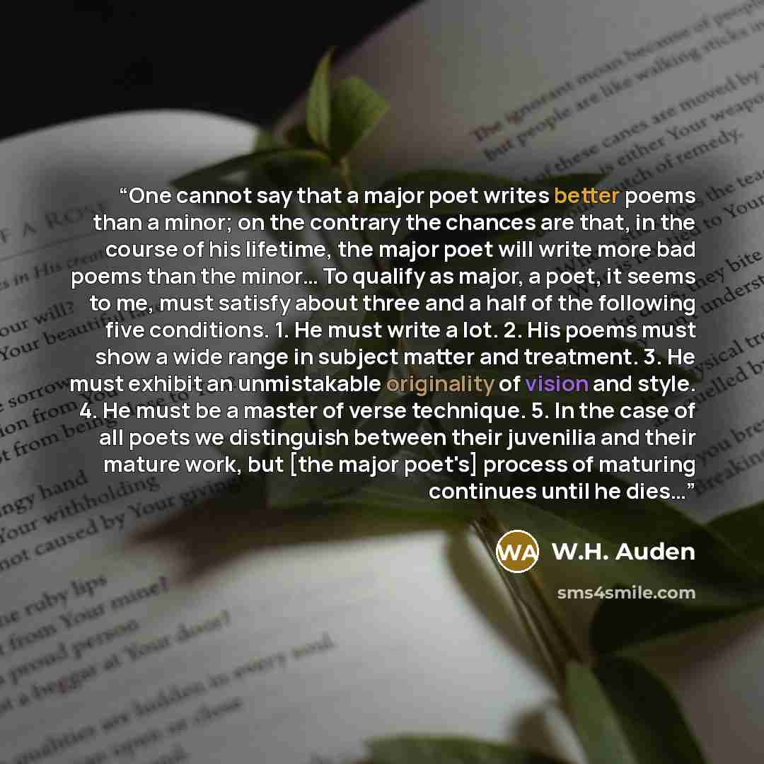 “One cannot say that a major poet writes better poems than a minor; on the contrary the chances are that, in the course of his lifetime, the major poet will write more bad poems than the minor… To qualify as major, a poet, it seems to me, must satisfy about three and a half of the following five…” quote by W.H. Auden
