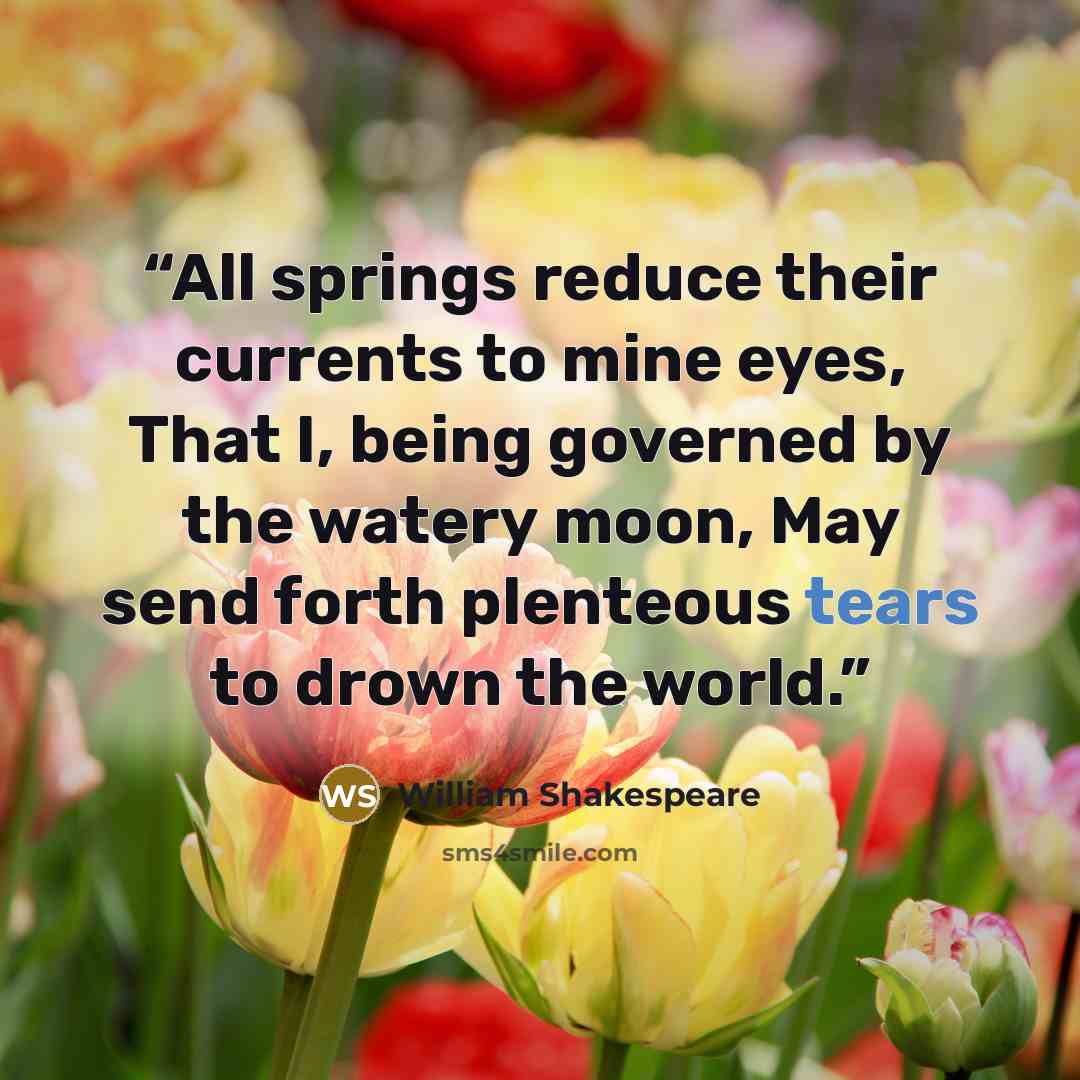 “All springs reduce their currents to mine eyes, That I, being governed by the watery moon, May send forth plenteous tears to drown the world.” quote by William Shakespeare