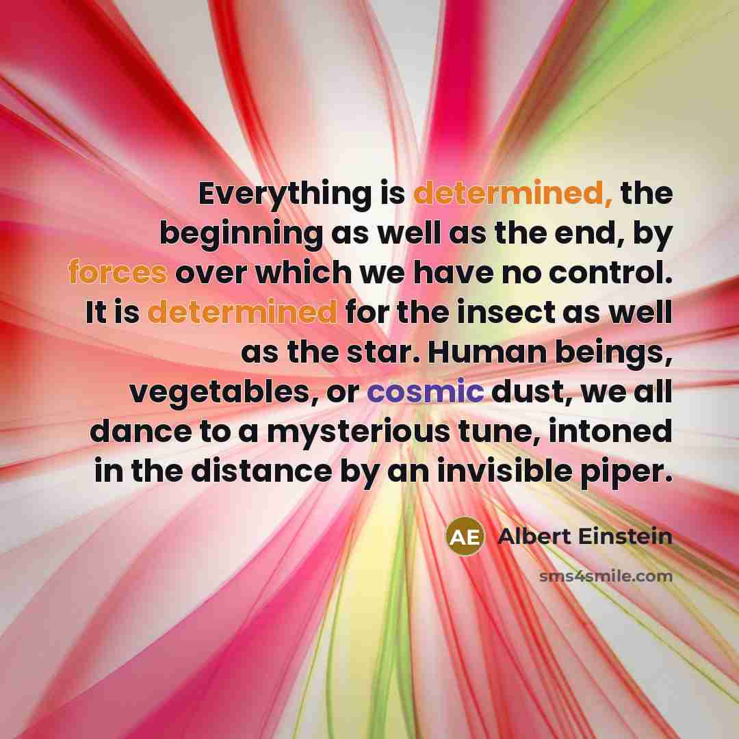 “Everything is determined, the beginning as well as the end, by forces over which we have no control. It is determined for the insect as well as the star. Human beings, vegetables, or cosmic dust, we all dance to a mysterious tune, intoned in the distance by an invisible piper.” quote by Albert Einstein