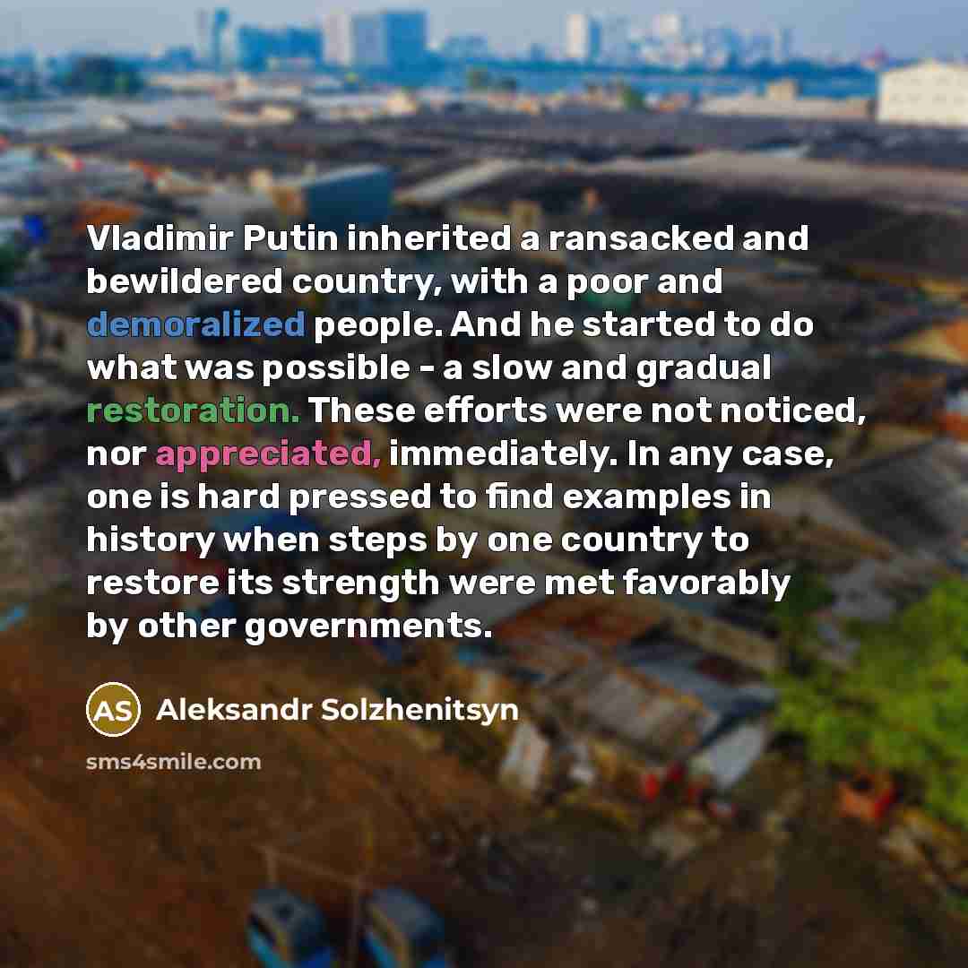 “Vladimir Putin inherited a ransacked and bewildered country, with a poor and demoralized people. And he started to do what was possible - a slow and gradual restoration. These efforts were not noticed, nor appreciated, immediately. In any case, one is hard pressed to find examples in history when…” quote by Aleksandr Solzhenitsyn