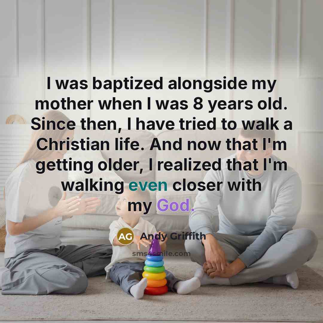 “I was baptized alongside my mother when I was 8 years old. Since then, I have tried to walk a Christian life. And now that I'm getting older, I realized that I'm walking even closer with my God.” quote by Andy Griffith