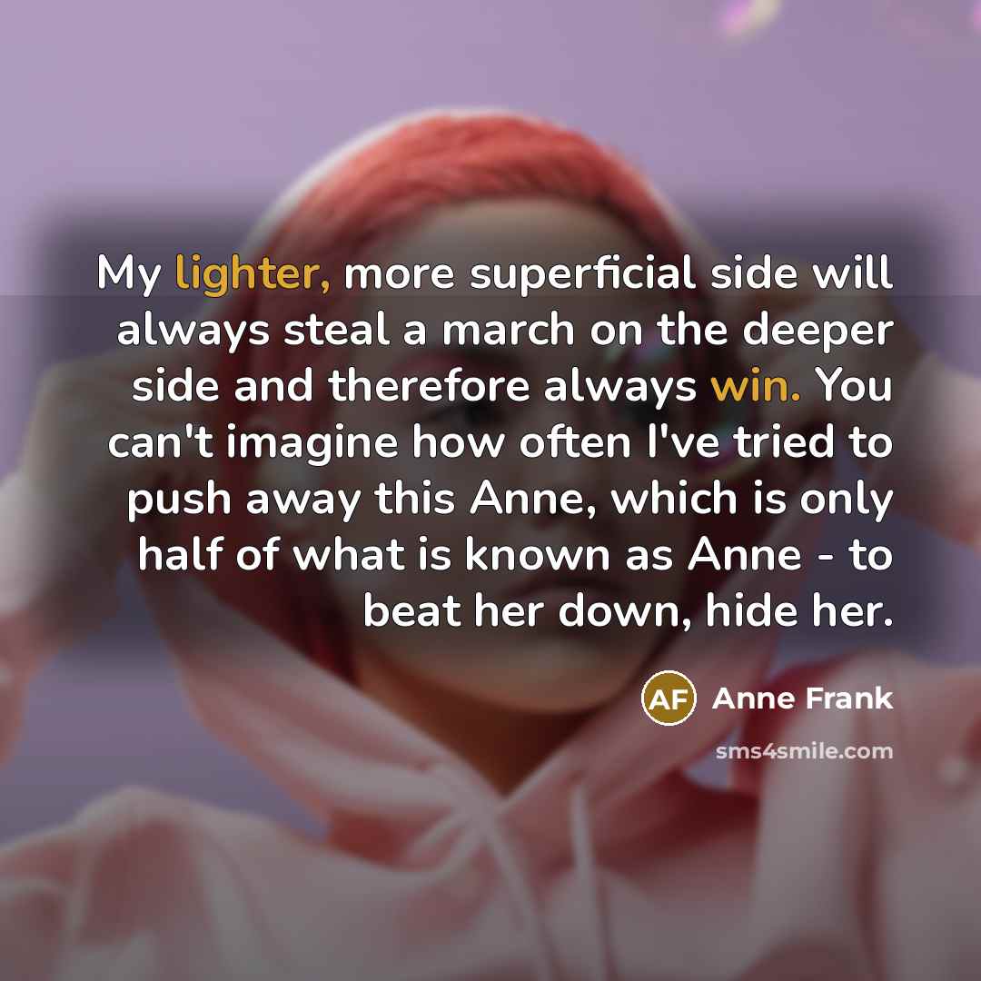 “My lighter, more superficial side will always steal a march on the deeper side and therefore always win. You can't imagine how often I've tried to push away this Anne, which is only half of what is known as Anne - to beat her down, hide her.” quote by Anne Frank