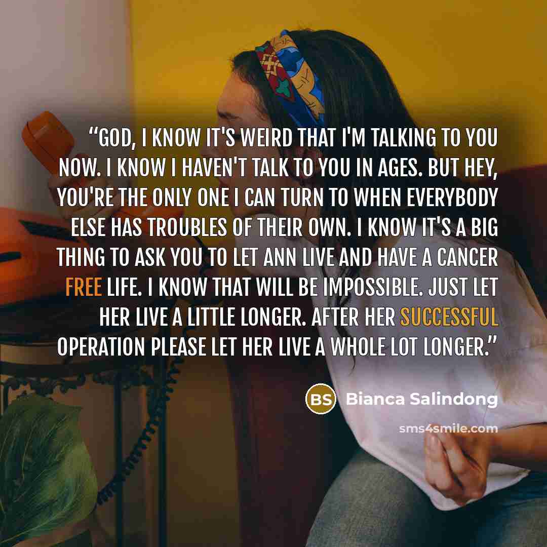 “God, I know it's weird that I'm talking to you now. I know I haven't talk to you in ages. But hey, you're the only one I can turn to when everybody else has troubles of their own. I know it's a big thing to ask you to let Ann live and have a cancer free life. I know that will be impossible. Just…” quote by Bianca Salindong