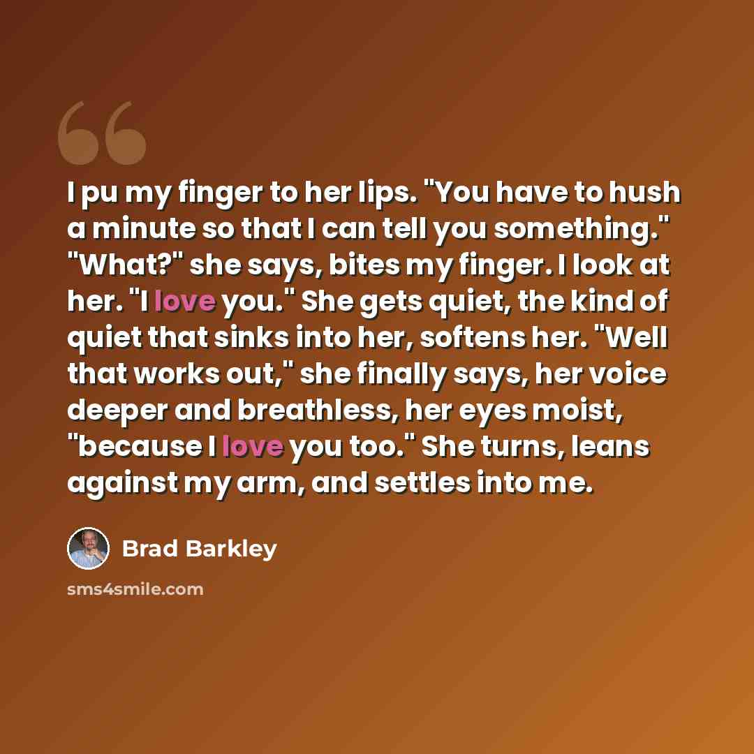 “I pu my finger to her lips. "You have to hush a minute so that I can tell you something." "What?" she says, bites my finger. I look at her. "I love you." She gets quiet, the kind of quiet that sinks into her, softens her. "Well that works out," she finally says, her voice deeper and breathless…” quote by Brad Barkley
