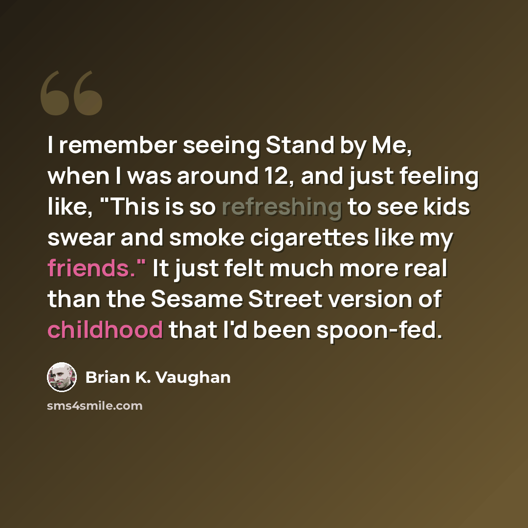 “I remember seeing Stand by Me, when I was around 12, and just feeling like, "This is so refreshing to see kids swear and smoke cigarettes like my friends." It just felt much more real than the Sesame Street version of childhood that I'd been spoon-fed.” quote by Brian K. Vaughan