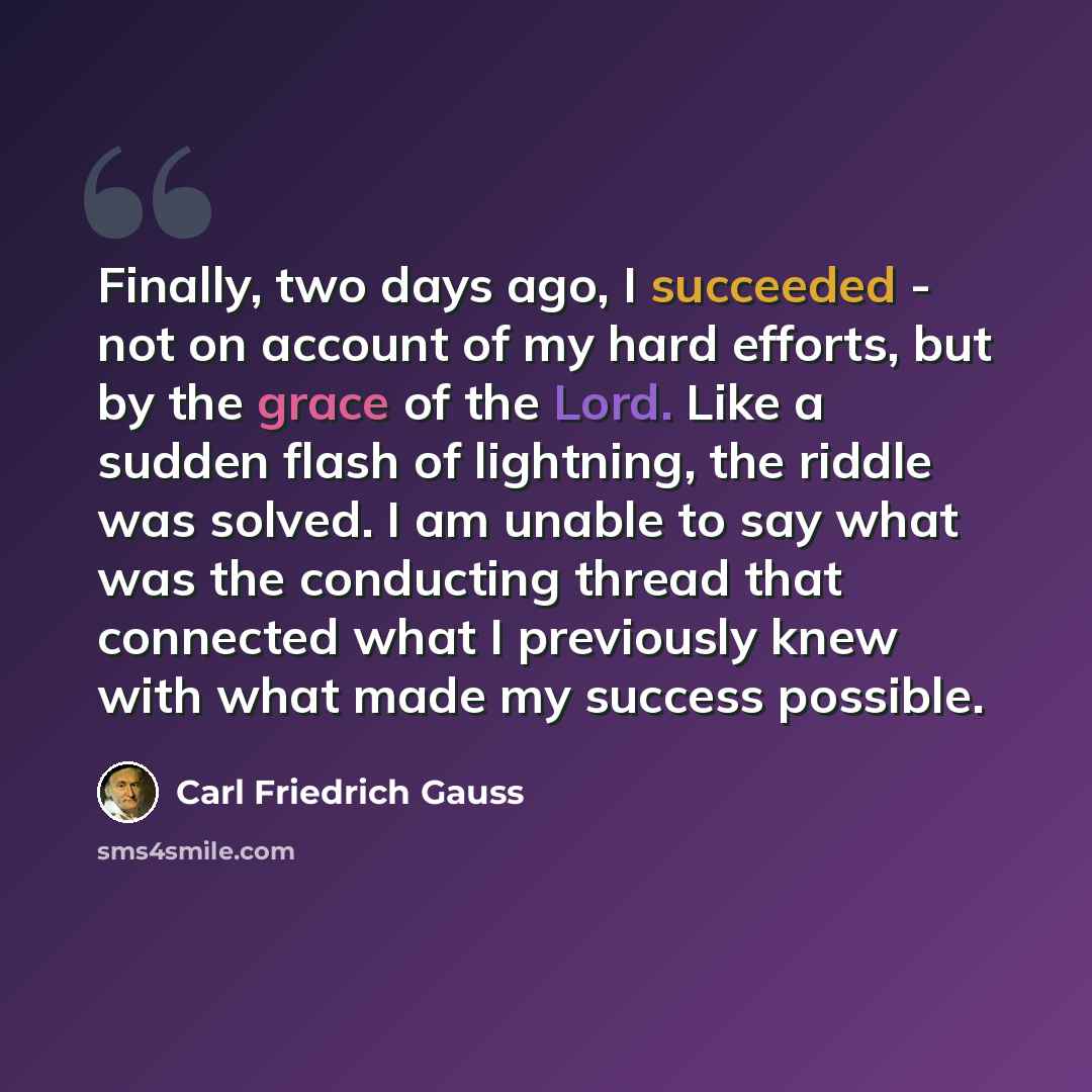 “Finally, two days ago, I succeeded - not on account of my hard efforts, but by the grace of the Lord. Like a sudden flash of lightning, the riddle was solved. I am unable to say what was the conducting thread that connected what I previously knew with what made my success possible.” quote by Carl Friedrich Gauss