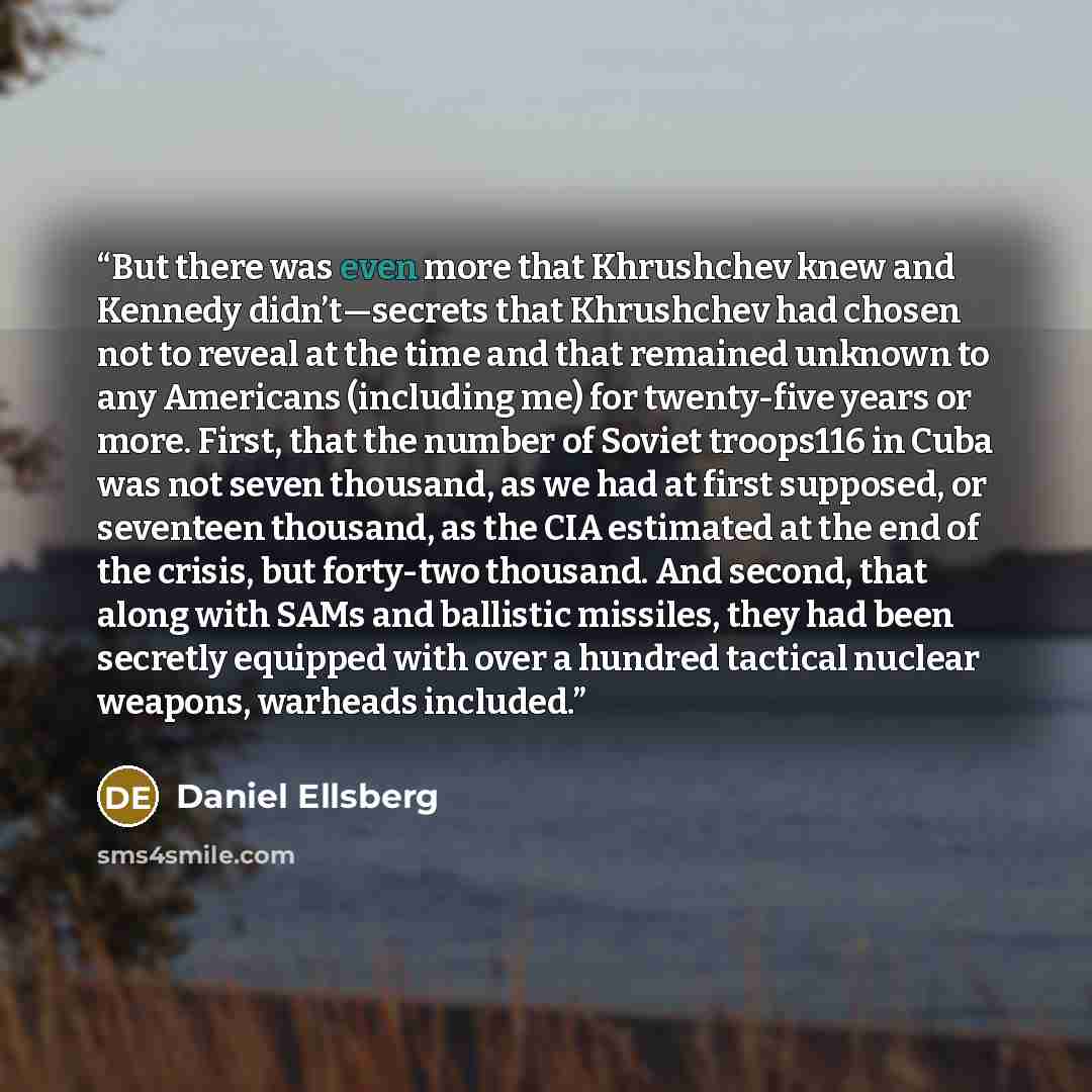 “But there was even more that Khrushchev knew and Kennedy didn’t—secrets that Khrushchev had chosen not to reveal at the time and that remained unknown to any Americans (including me) for twenty-five years or more. First, that the number of Soviet troops116 in Cuba was not seven thousand, as we had…” quote by Daniel Ellsberg
