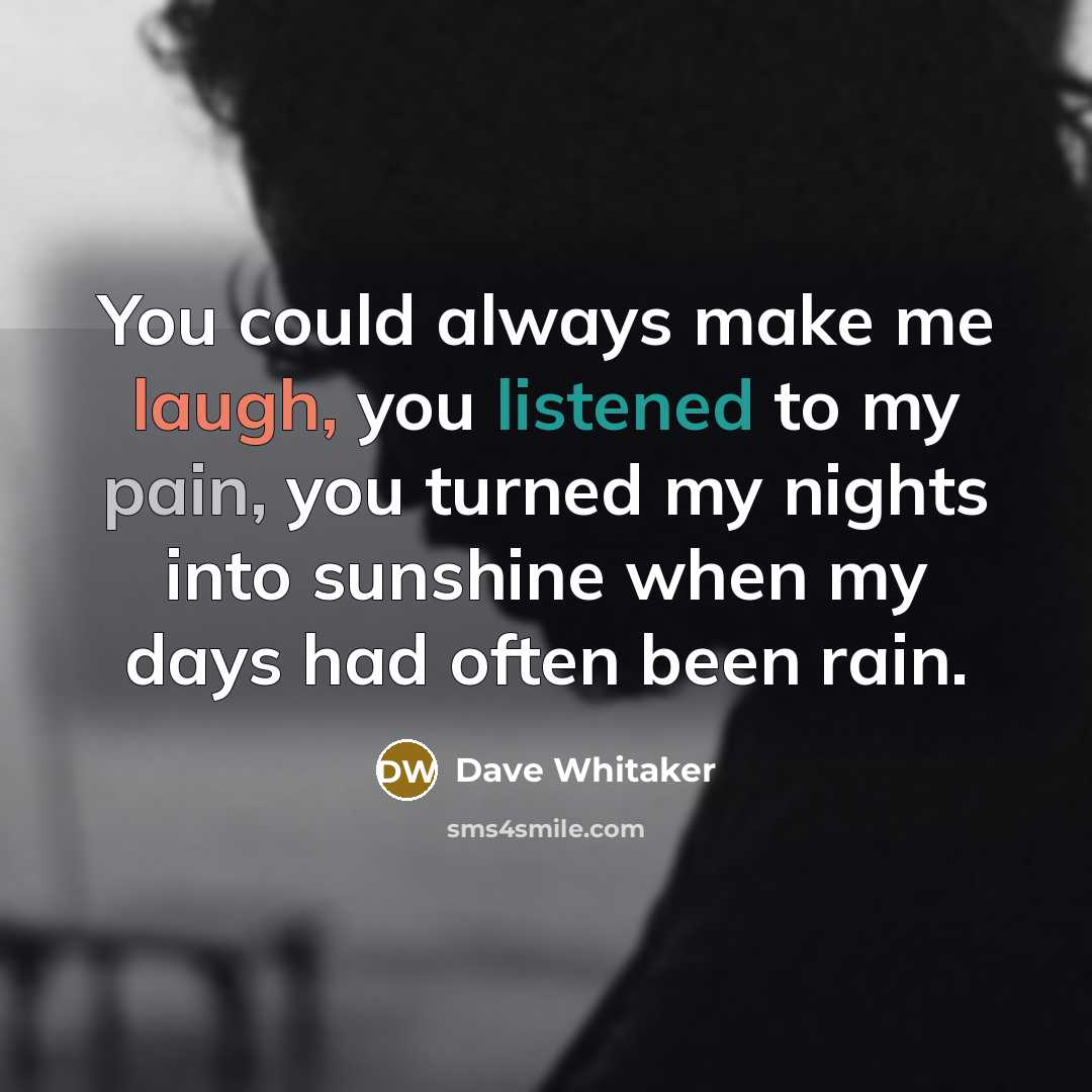 “You could always make me laugh, you listened to my pain, you turned my nights into sunshine when my days had often been rain.” quote by Dave Whitaker
