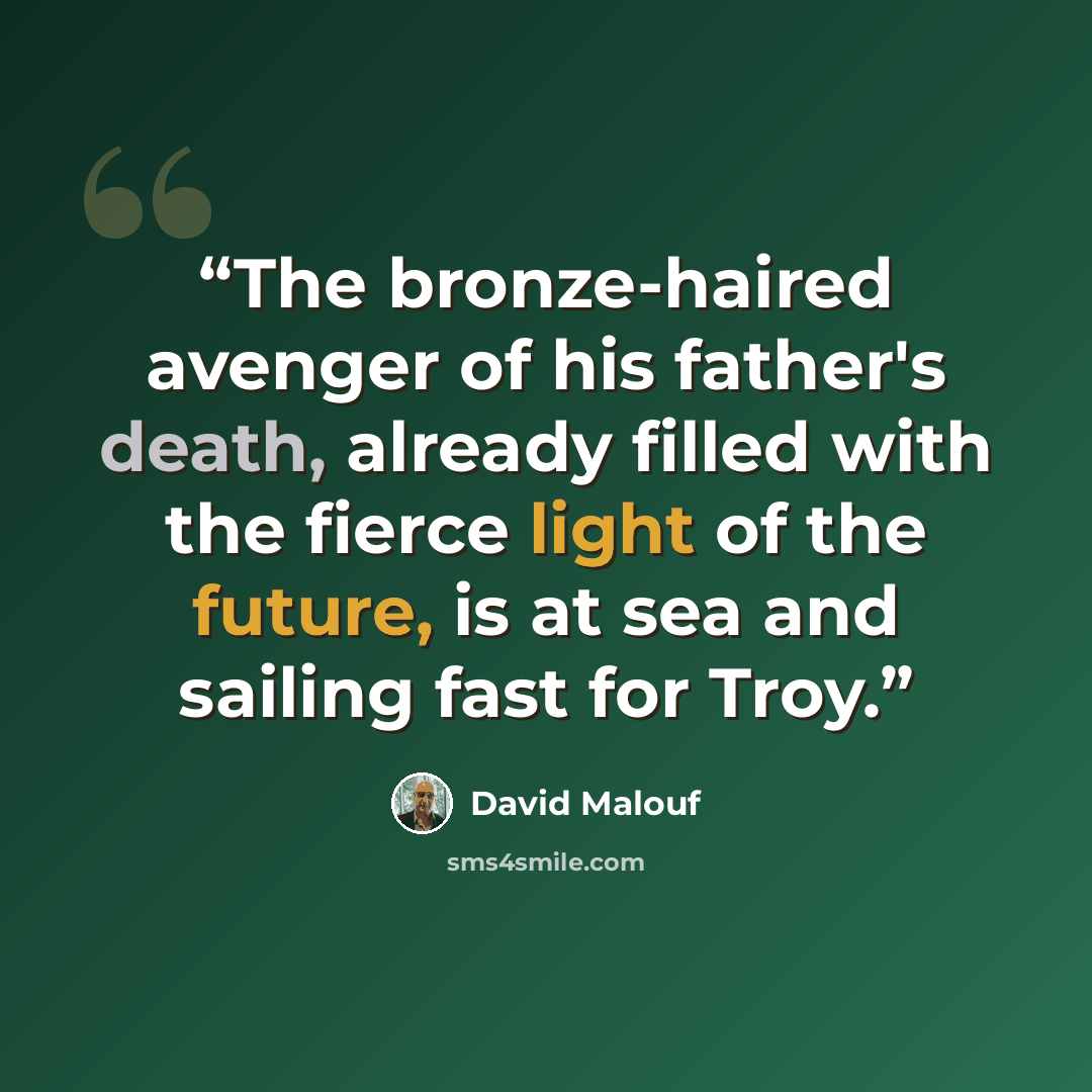 “The bronze-haired avenger of his father's death, already filled with the fierce light of the future, is at sea and sailing fast for Troy.” quote by David Malouf