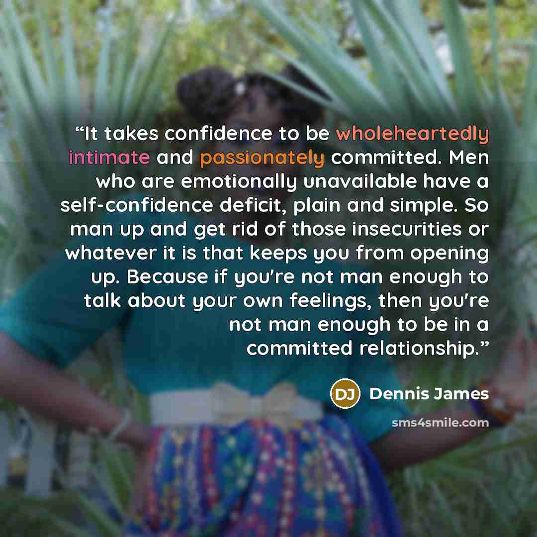 “It takes confidence to be wholeheartedly intimate and passionately committed. Men who are emotionally unavailable have a self-confidence deficit, plain and simple. So man up and get rid of those insecurities or whatever it is that keeps you from opening up. Because if you're not man enough to talk…” quote by Dennis James