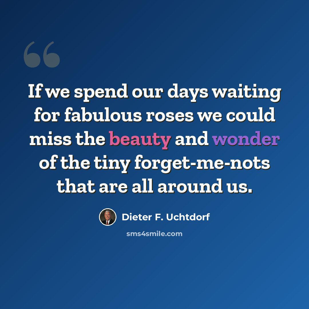 “If we spend our days waiting for fabulous roses we could miss the beauty and wonder of the tiny forget-me-nots that are all around us.” quote by Dieter F. Uchtdorf