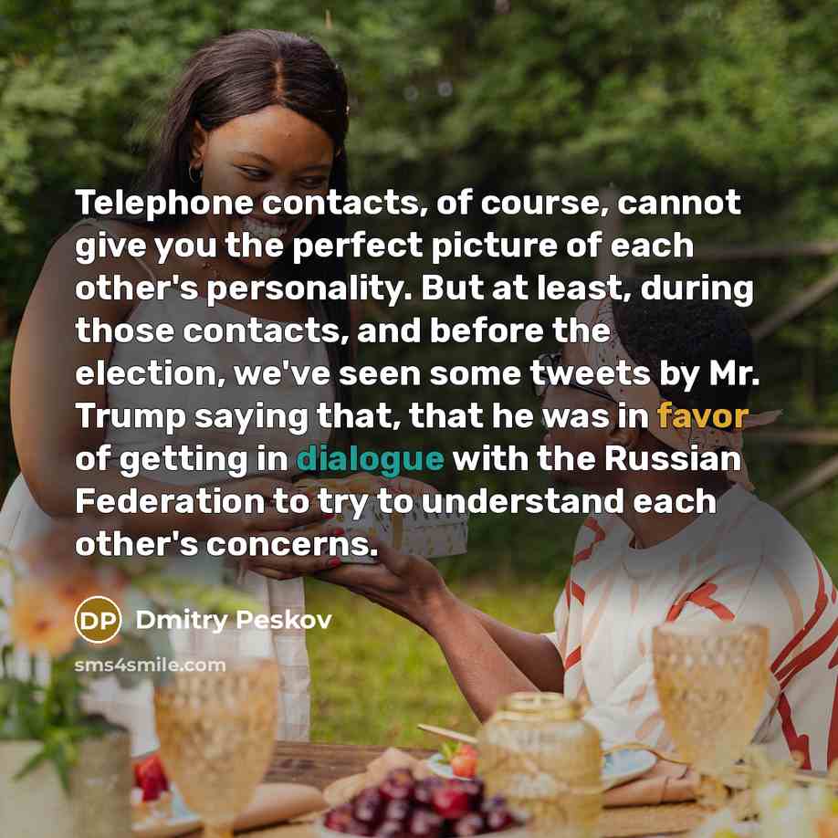 “Telephone contacts, of course, cannot give you the perfect picture of each other's personality. But at least, during those contacts, and before the election, we've seen some tweets by Mr. Trump saying that, that he was in favor of getting in dialogue with the Russian Federation to try to…” quote by Dmitry Peskov