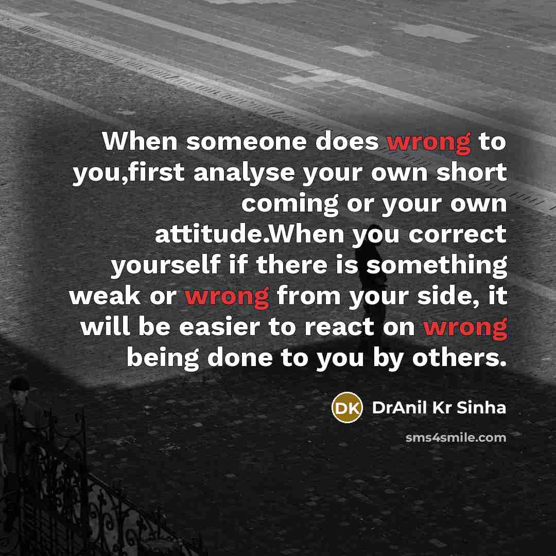 “When someone does wrong to you,first analyse your own short coming or your own attitude.When you correct yourself if there is something weak or wrong from your side, it will be easier to react on wrong being done to you by others.” quote by DrAnil Kr Sinha