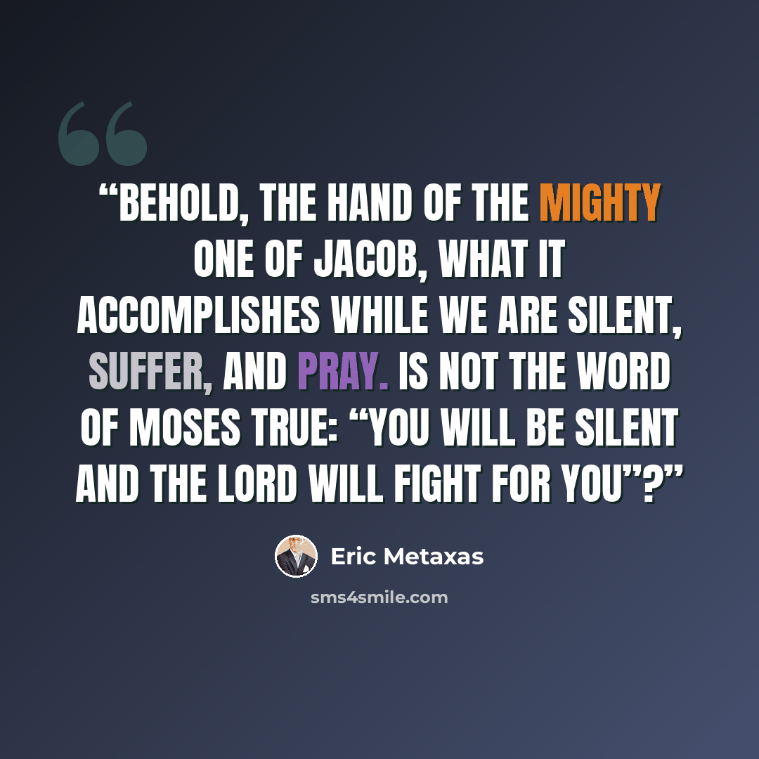 “Behold, the hand of the Mighty One of Jacob, what it accomplishes while we are silent, suffer, and pray. Is not the word of Moses true: “You will be silent and the Lord will fight for you”?” quote by Eric Metaxas