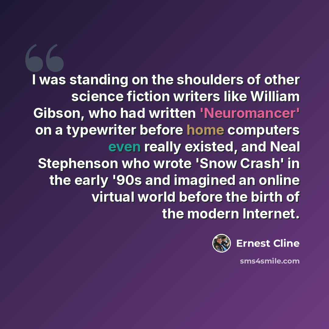 “I was standing on the shoulders of other science fiction writers like William Gibson, who had written 'Neuromancer' on a typewriter before home computers even really existed, and Neal Stephenson who wrote 'Snow Crash' in the early '90s and imagined an online virtual world before the birth of the…” quote by Ernest Cline