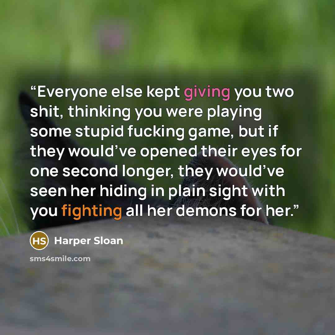 “Everyone else kept giving you two shit, thinking you were playing some stupid fucking game, but if they would’ve opened their eyes for one second longer, they would’ve seen her hiding in plain sight with you fighting all her demons for her.” quote by Harper Sloan