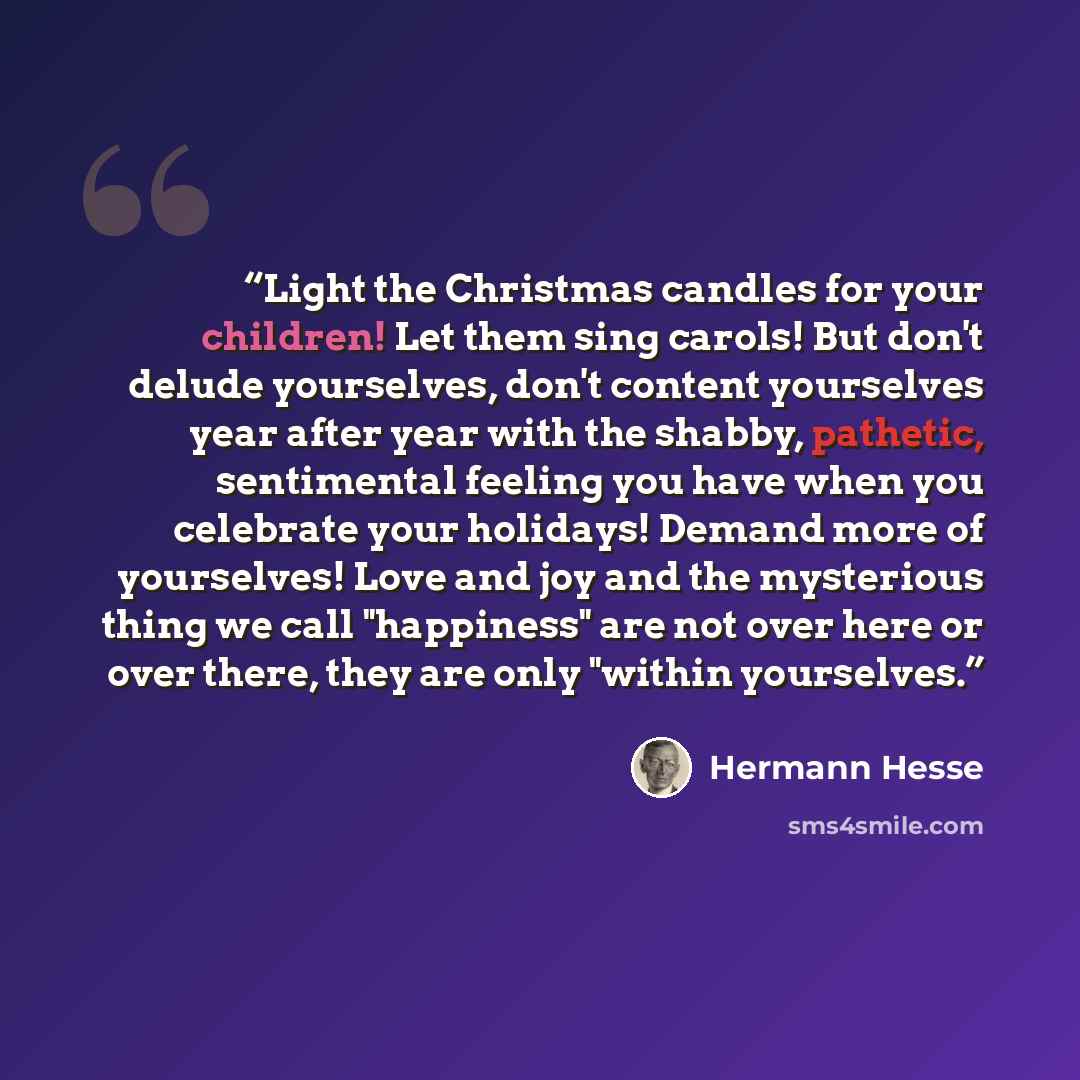 “Light the Christmas candles for your children! Let them sing carols! But don't delude yourselves, don't content yourselves year after year with the shabby, pathetic, sentimental feeling you have when you celebrate your holidays! Demand more of yourselves! Love and joy and the mysterious thing we…” quote by Hermann Hesse