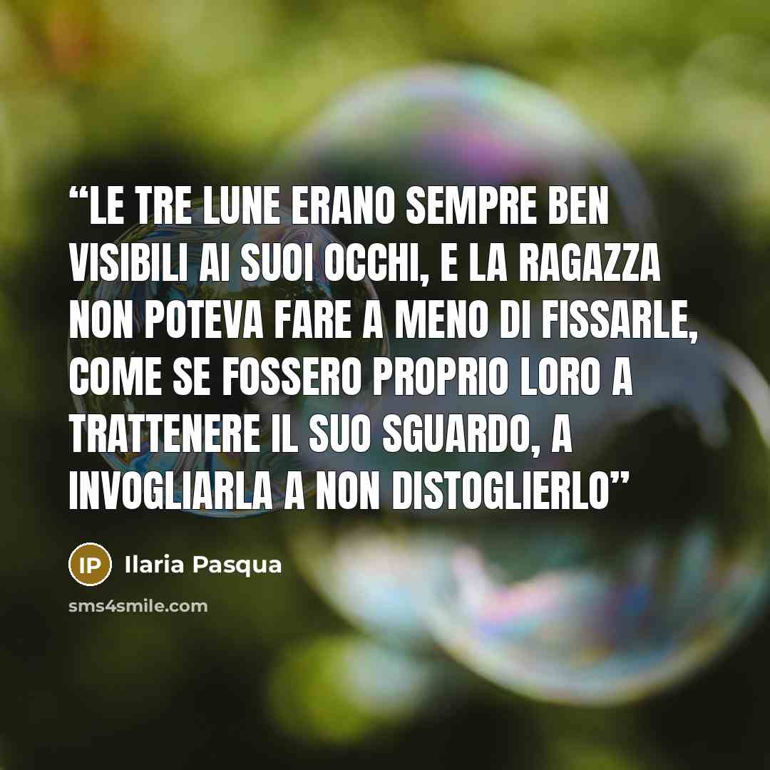 “Le tre lune erano sempre ben visibili ai suoi occhi, e la ragazza non poteva fare a meno di fissarle, come se fossero proprio loro a trattenere il suo sguardo, a invogliarla a non distoglierlo” quote by Ilaria Pasqua