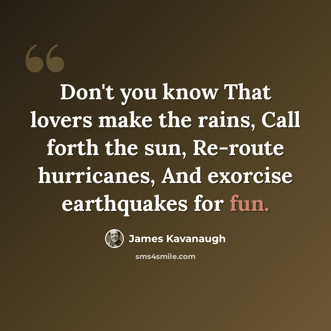 “Don't you know That lovers make the rains, Call forth the sun, Re-route hurricanes, And exorcise earthquakes for fun.” quote by James Kavanaugh